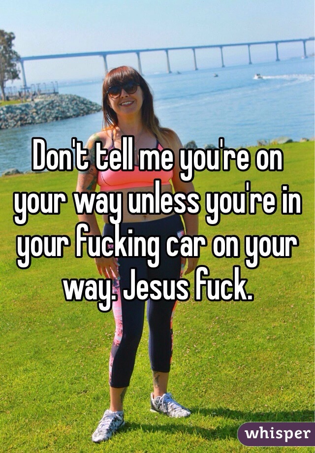 Don't tell me you're on your way unless you're in your fucking car on your way. Jesus fuck.
