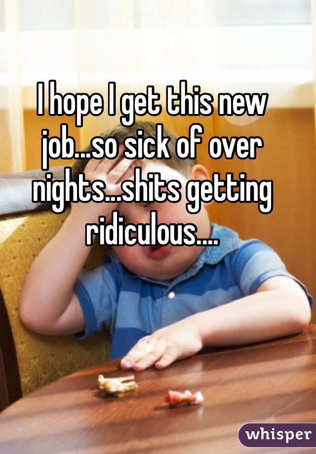 I hope I get this new job...so sick of over nights...shits getting ridiculous....
