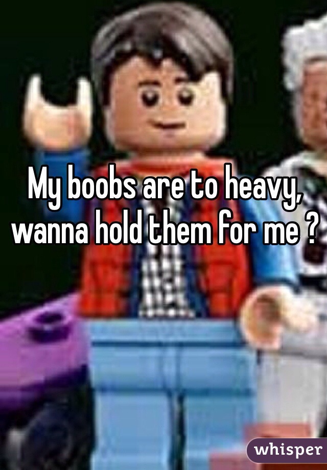 My boobs are to heavy, wanna hold them for me ?