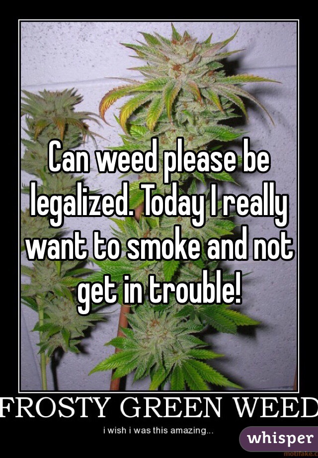 Can weed please be legalized. Today I really want to smoke and not get in trouble! 