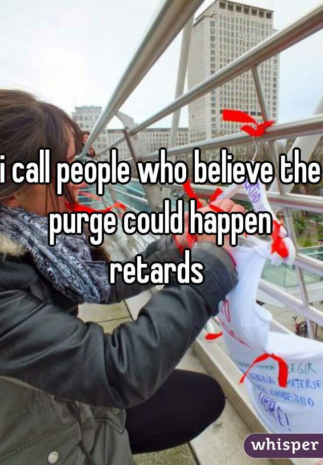 i call people who believe the purge could happen 
retards 