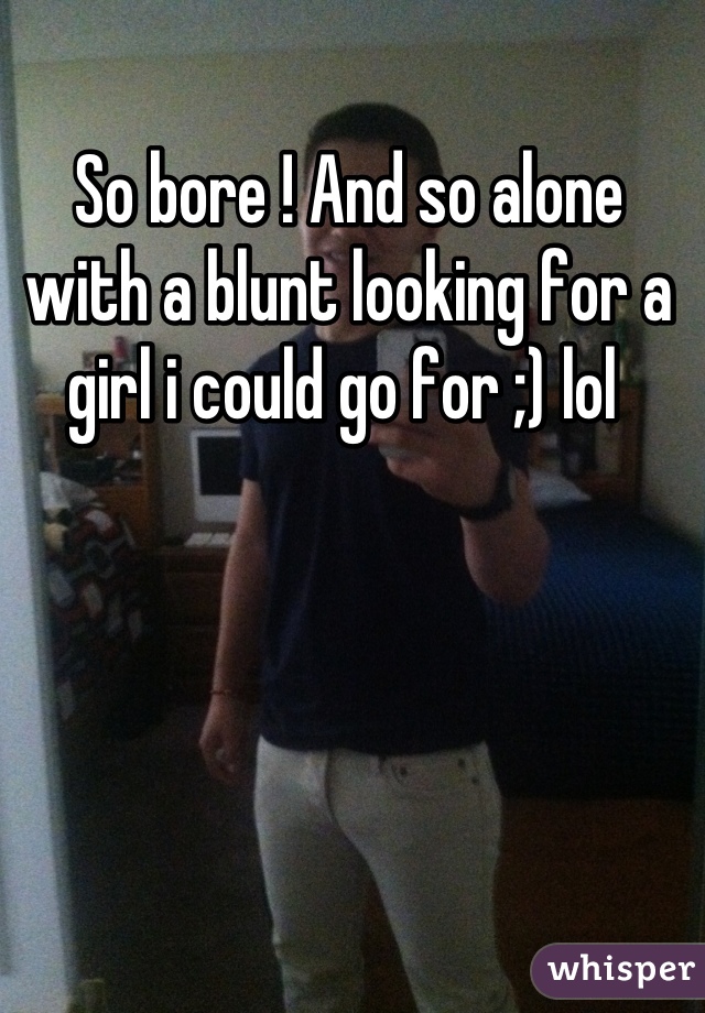 So bore ! And so alone with a blunt looking for a girl i could go for ;) lol 