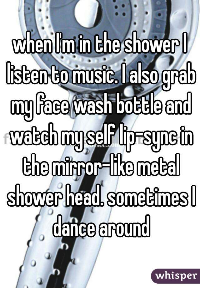 when I'm in the shower I listen to music. I also grab my face wash bottle and watch my self lip-sync in the mirror-like metal shower head. sometimes I dance around
