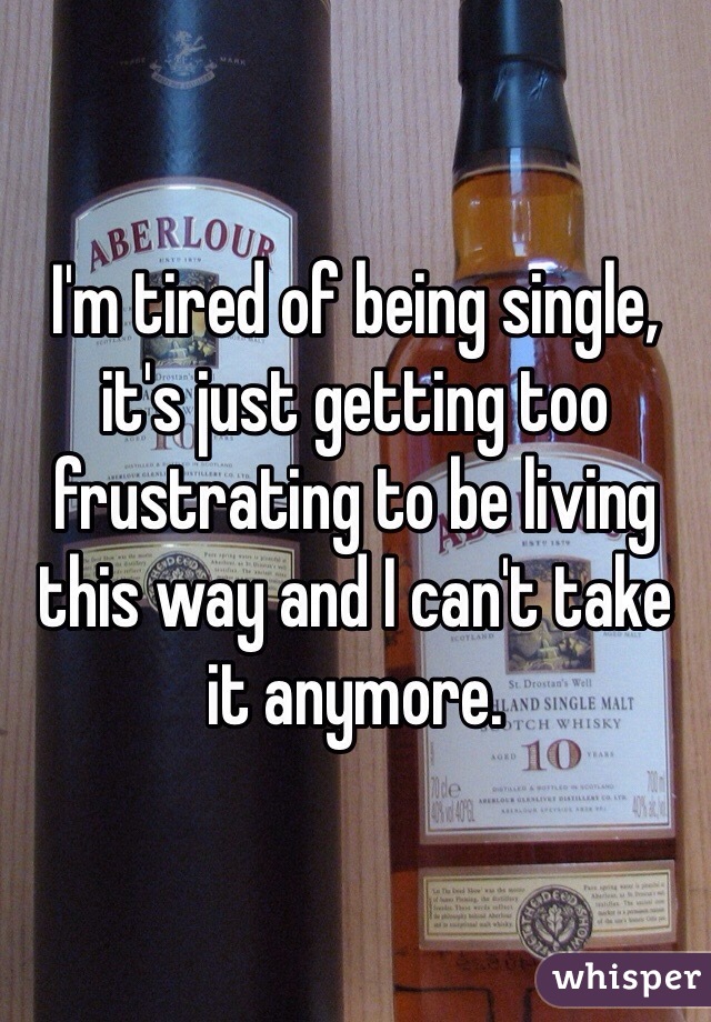 I'm tired of being single, it's just getting too frustrating to be living this way and I can't take it anymore.