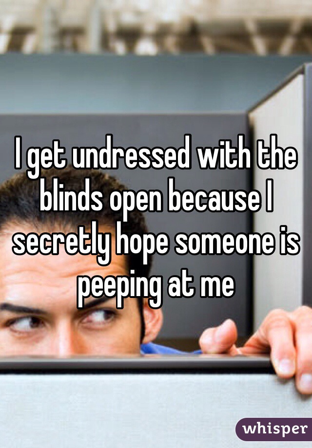 I get undressed with the blinds open because I secretly hope someone is peeping at me