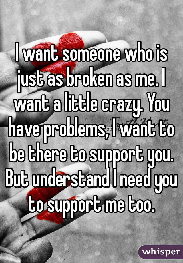 I want someone who is just as broken as me. I want a little crazy. You have problems, I want to be there to support you. But understand I need you to support me too. 