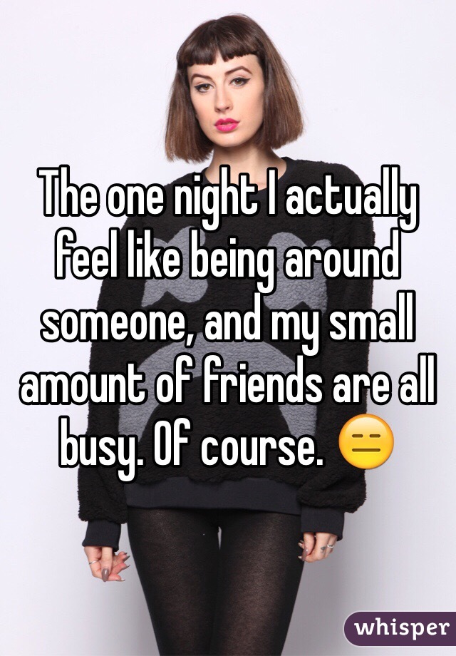 The one night I actually feel like being around someone, and my small amount of friends are all busy. Of course. 😑
