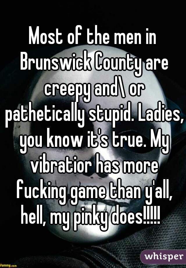 Most of the men in Brunswick County are creepy and\ or pathetically stupid. Ladies, you know it's true. My vibratior has more fucking game than y'all, hell, my pinky does!!!!!  