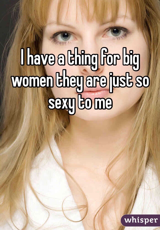 I have a thing for big women they are just so sexy to me 