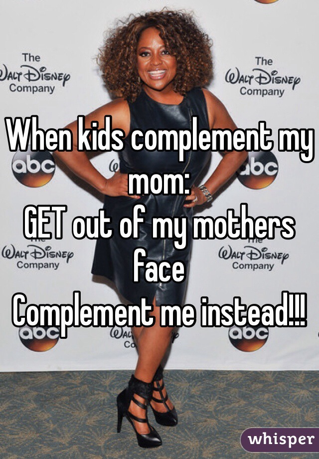 When kids complement my mom:
GET out of my mothers face 
Complement me instead!!!