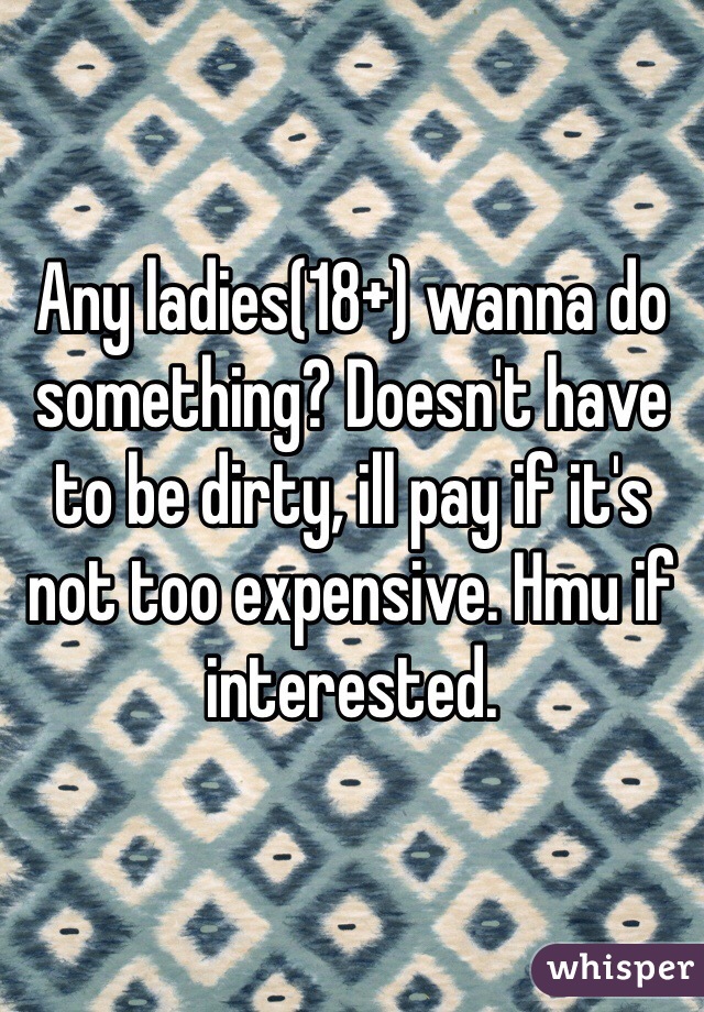 Any ladies(18+) wanna do something? Doesn't have to be dirty, ill pay if it's not too expensive. Hmu if interested.