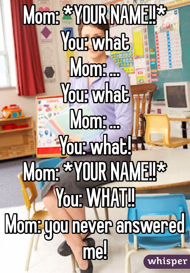 Mom: *YOUR NAME!!*
You: what
Mom: ...
You: what
Mom: ...
You: what!
Mom: *YOUR NAME!!*
You: WHAT!!
Mom: you never answered me!