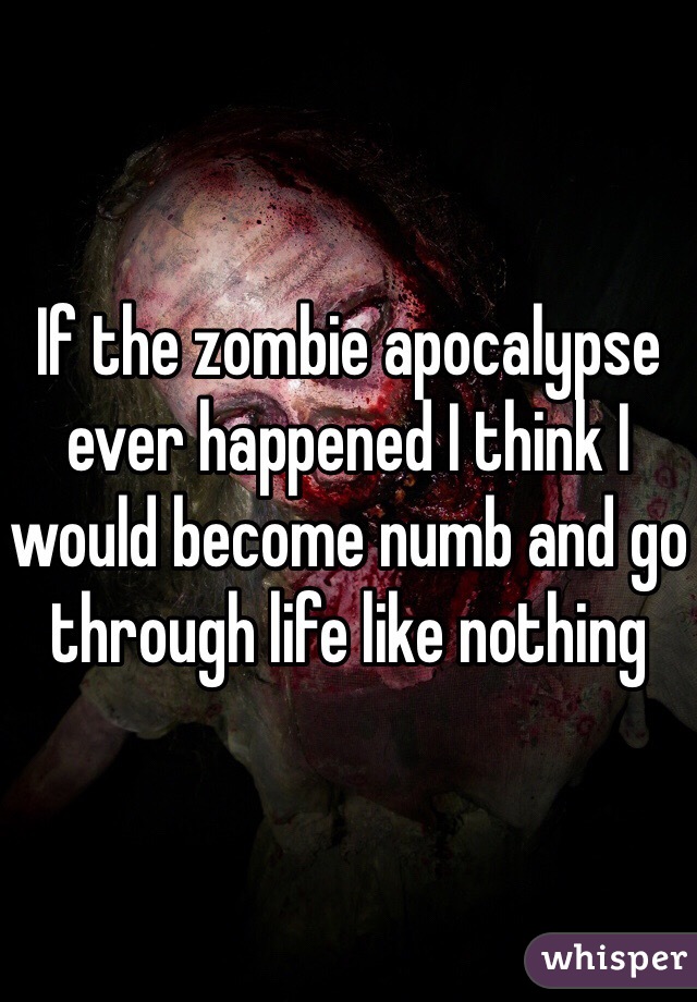 If the zombie apocalypse ever happened I think I would become numb and go through life like nothing 