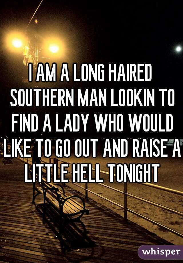 I AM A LONG HAIRED SOUTHERN MAN LOOKIN TO FIND A LADY WHO WOULD LIKE TO GO OUT AND RAISE A LITTLE HELL TONIGHT