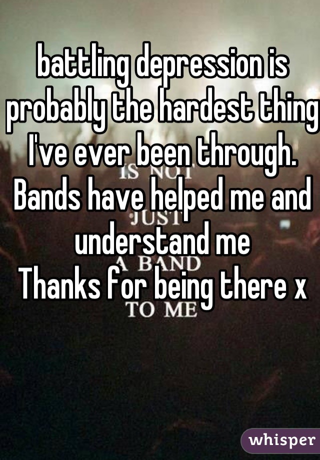 battling depression is probably the hardest thing I've ever been through.
Bands have helped me and understand me 
Thanks for being there x 