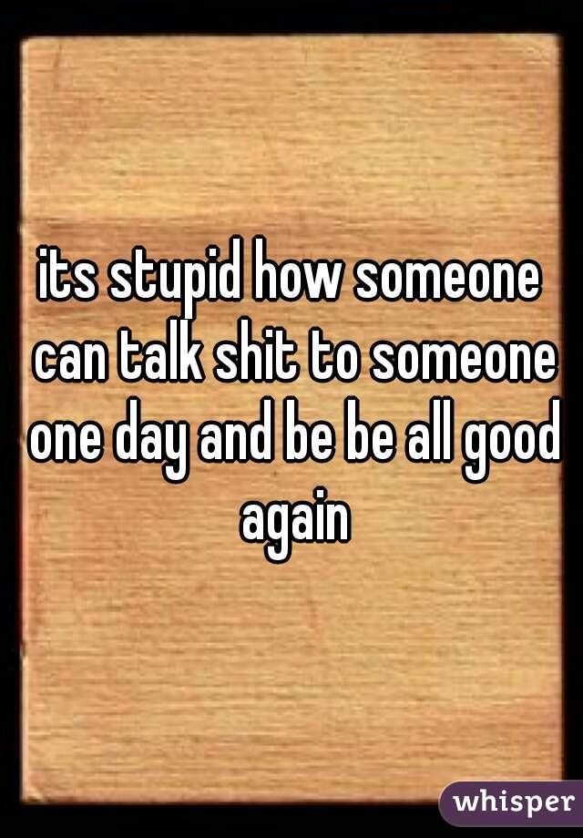 its stupid how someone can talk shit to someone one day and be be all good again