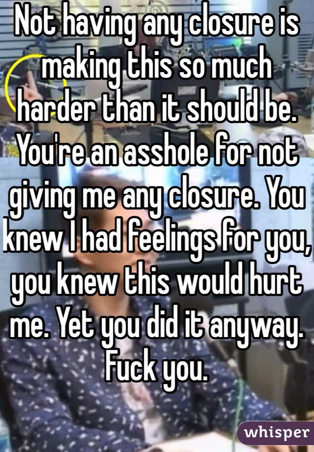 Not having any closure is making this so much harder than it should be. You're an asshole for not giving me any closure. You knew I had feelings for you, you knew this would hurt me. Yet you did it anyway. Fuck you.