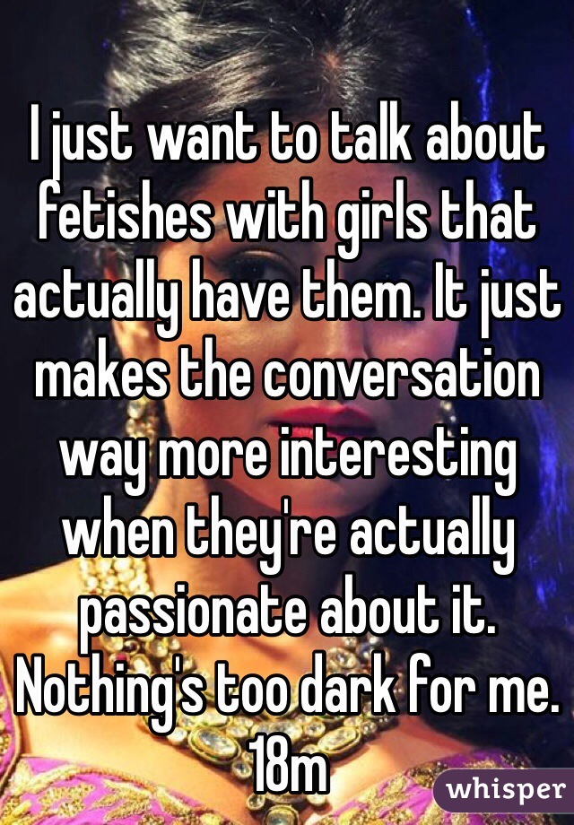 I just want to talk about fetishes with girls that actually have them. It just makes the conversation way more interesting when they're actually passionate about it. Nothing's too dark for me. 18m