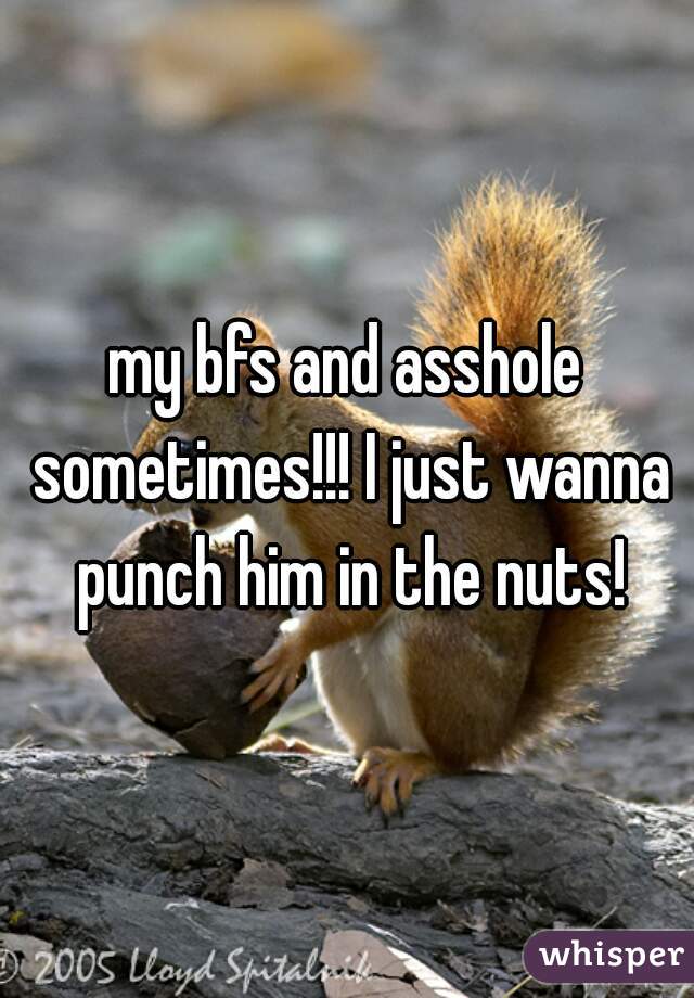 my bfs and asshole sometimes!!! I just wanna punch him in the nuts!