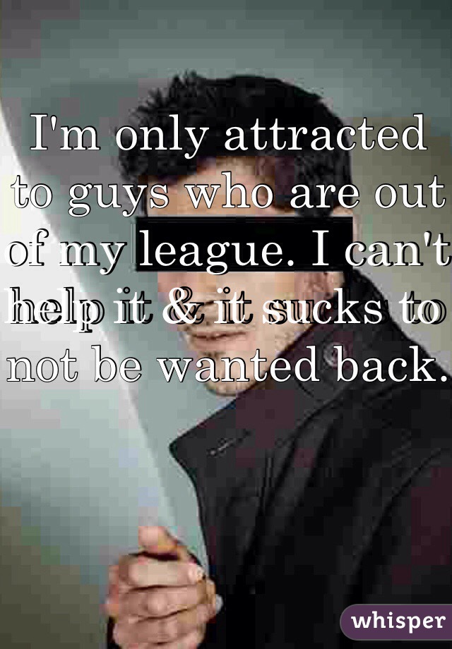 I'm only attracted to guys who are out of my league. I can't help it & it sucks to not be wanted back.