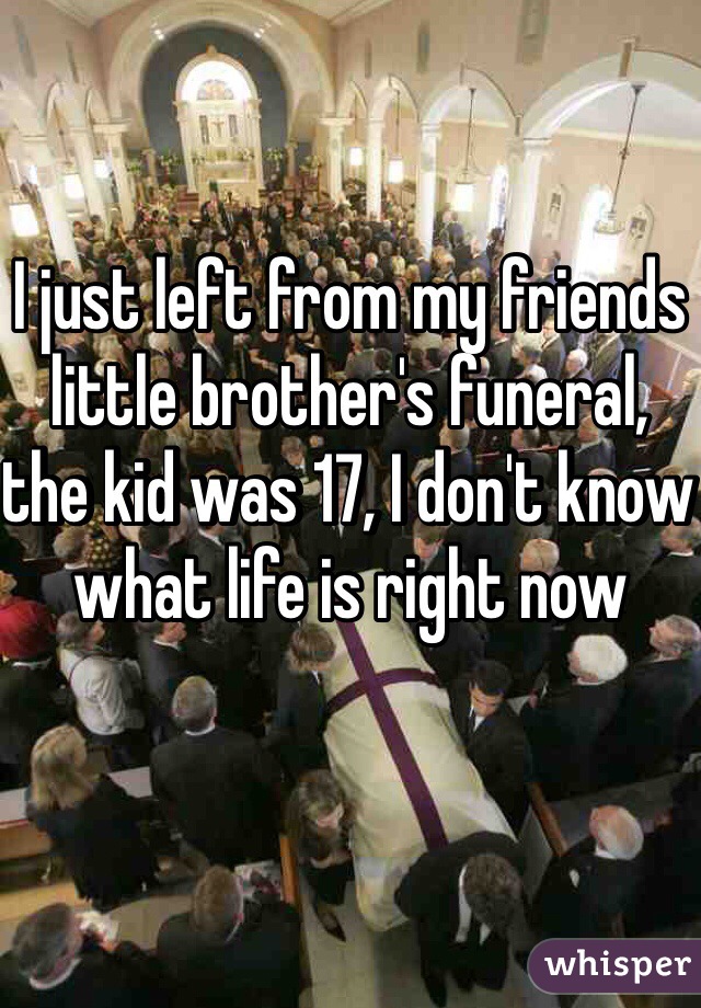 I just left from my friends little brother's funeral, the kid was 17, I don't know what life is right now 
