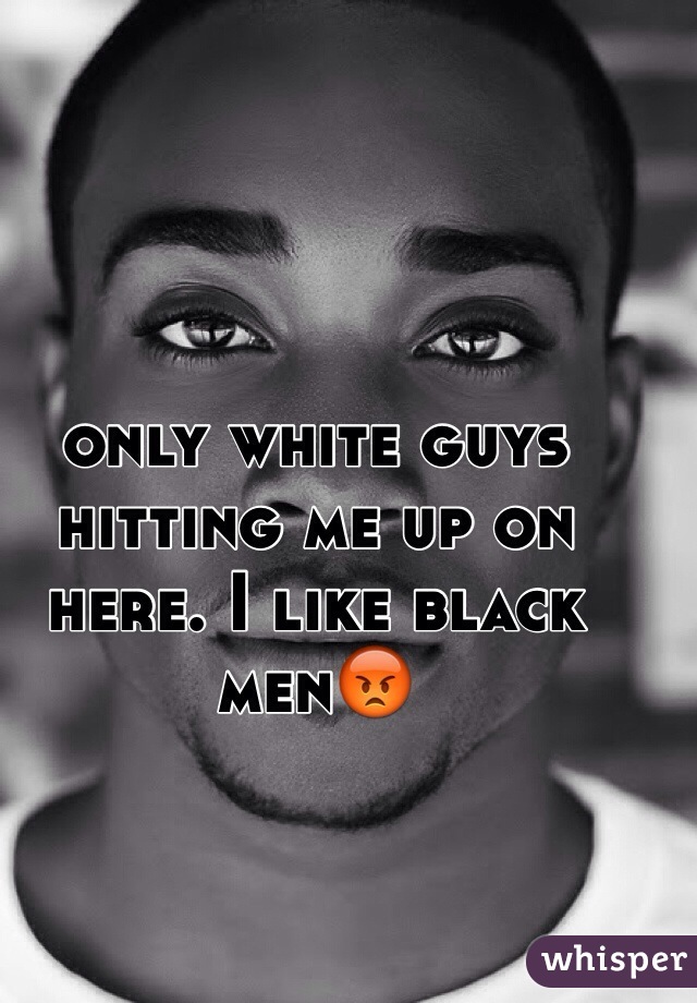 only white guys hitting me up on here. I like black men😡