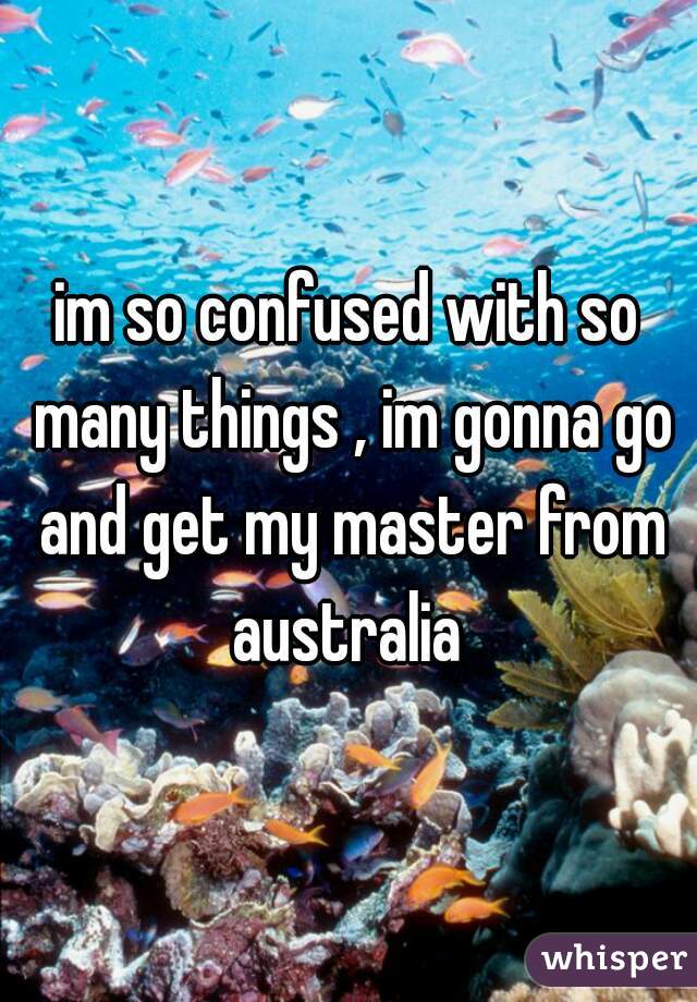 im so confused with so many things , im gonna go and get my master from australia 