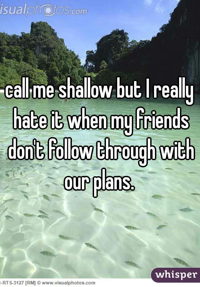 call me shallow but I really hate it when my friends don't follow through with our plans. 