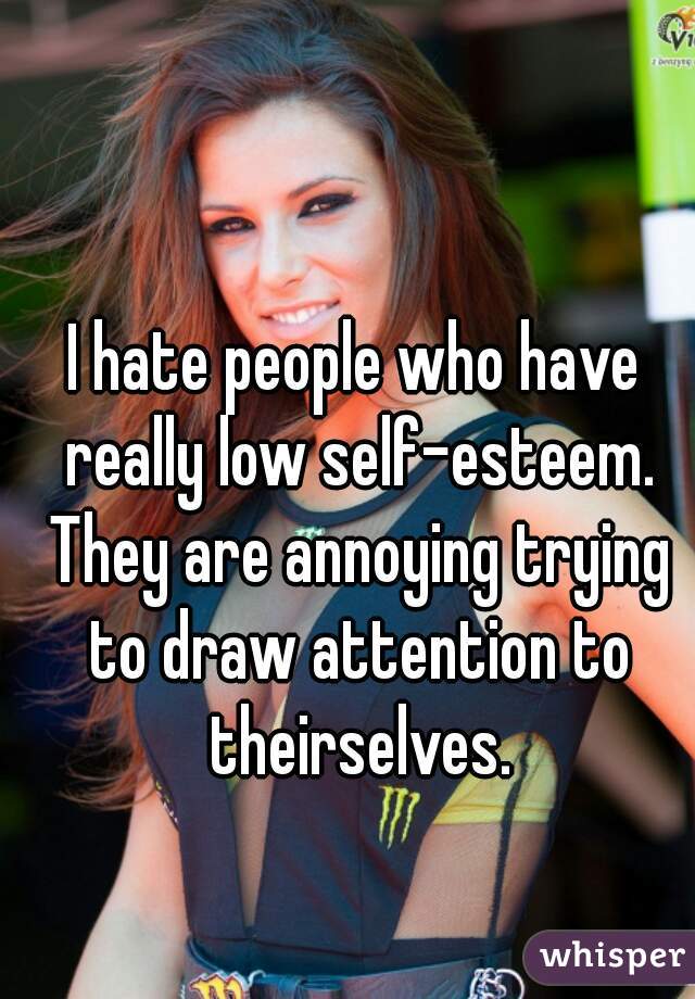 I hate people who have really low self-esteem. They are annoying trying to draw attention to theirselves.