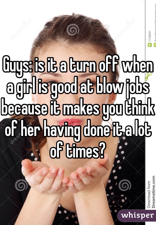

Guys: is it a turn off when a girl is good at blow jobs because it makes you think of her having done it a lot of times? 
