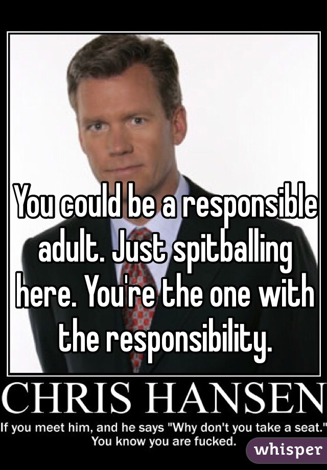 You could be a responsible adult. Just spitballing here. You're the one with the responsibility. 