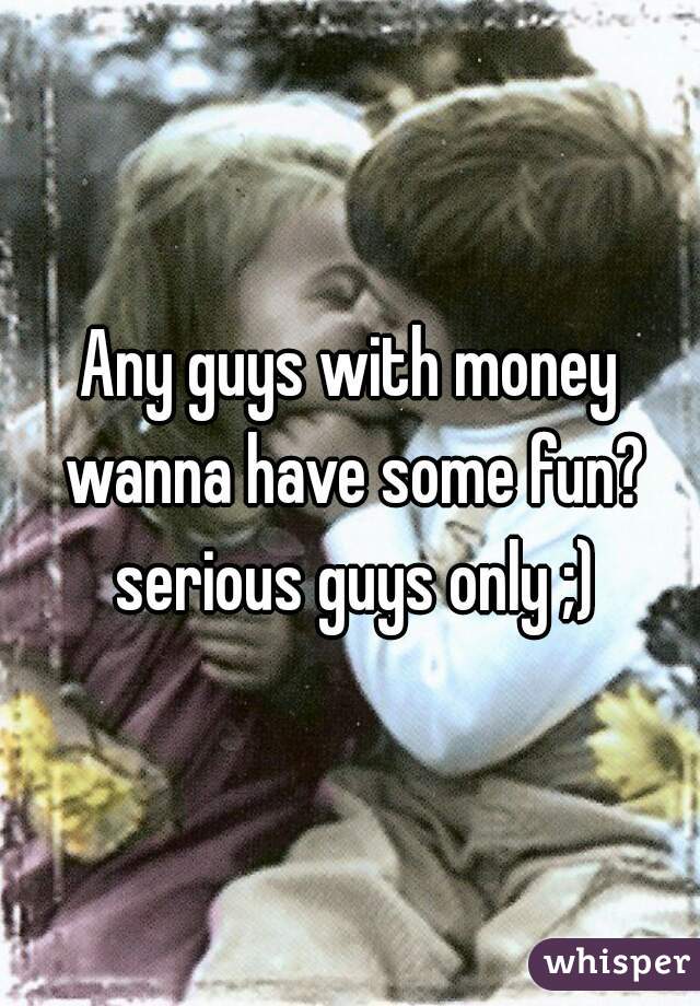 Any guys with money wanna have some fun? serious guys only ;)