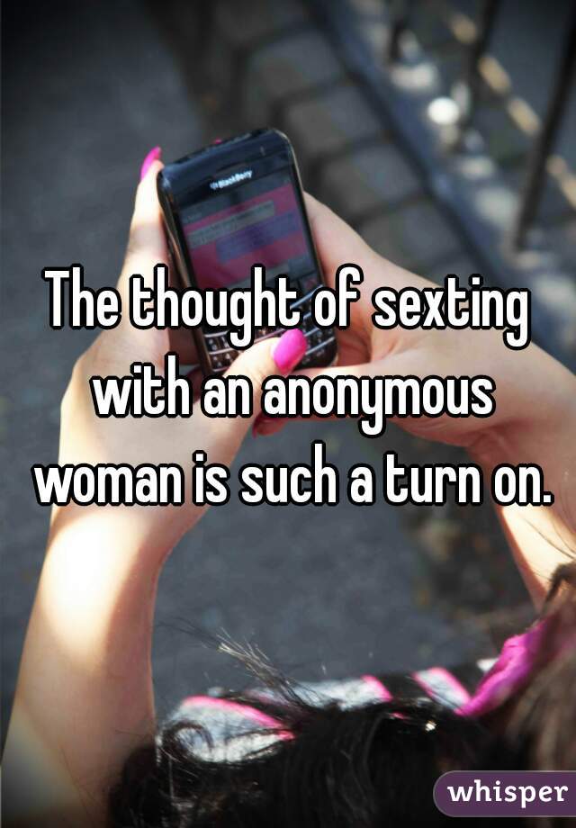 The thought of sexting with an anonymous woman is such a turn on.
