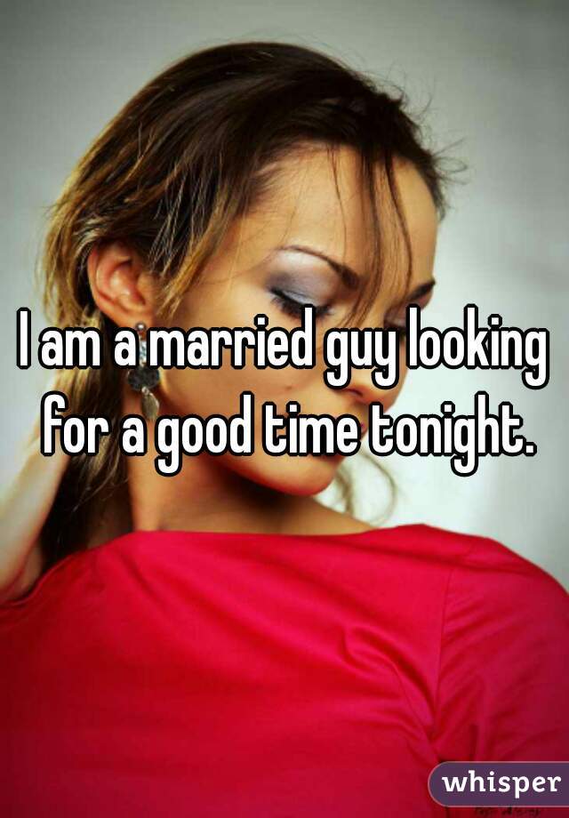 I am a married guy looking for a good time tonight.