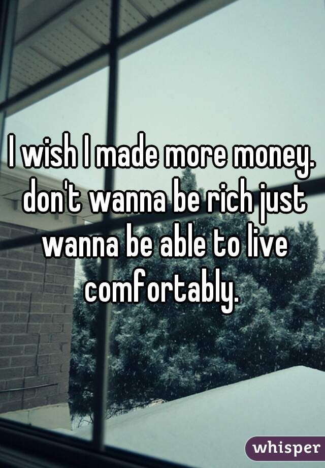 I wish I made more money. don't wanna be rich just wanna be able to live comfortably. 