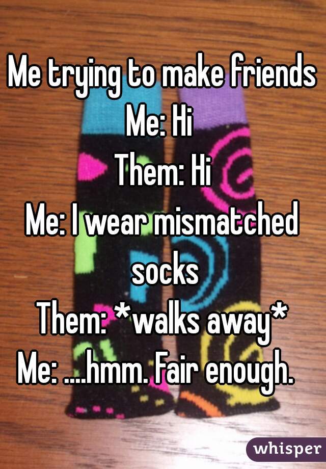 Me trying to make friends
Me: Hi 
Them: Hi
Me: I wear mismatched socks
Them: *walks away*
Me: ....hmm. Fair enough.  
