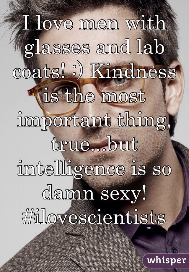 I love men with glasses and lab coats! :) Kindness is the most important thing, true...but intelligence is so damn sexy! #ilovescientists