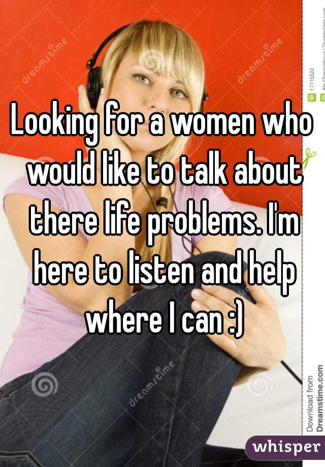 Looking for a women who would like to talk about there life problems. I'm here to listen and help where I can :)