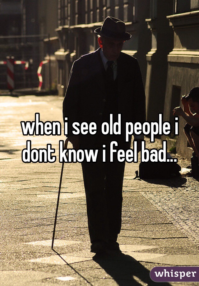 when i see old people i dont know i feel bad...