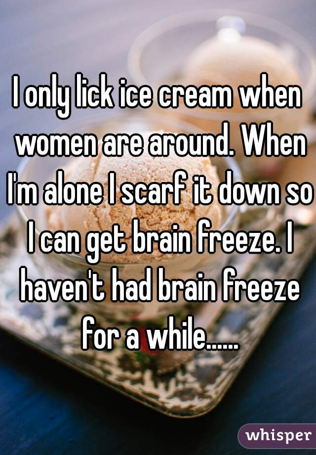 I only lick ice cream when women are around. When I'm alone I scarf it down so I can get brain freeze. I haven't had brain freeze for a while......