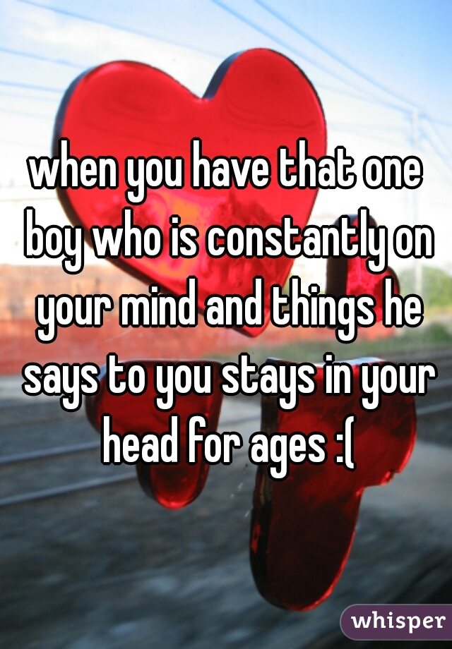 when you have that one boy who is constantly on your mind and things he says to you stays in your head for ages :(