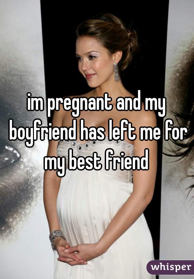im pregnant and my boyfriend has left me for my best friend 