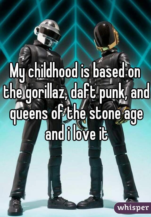 My childhood is based on the gorillaz, daft punk, and queens of the stone age and i love it