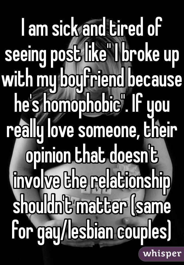 I am sick and tired of seeing post like" I broke up with my boyfriend because he's homophobic". If you really love someone, their opinion that doesn't involve the relationship shouldn't matter (same for gay/lesbian couples)