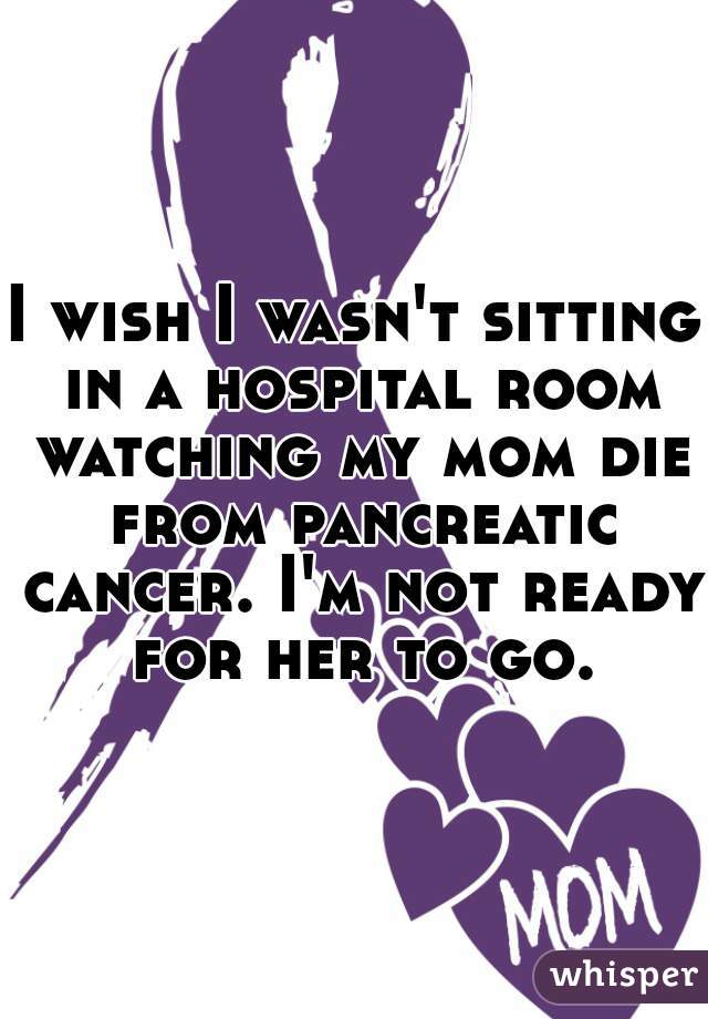 I wish I wasn't sitting in a hospital room watching my mom die from pancreatic cancer. I'm not ready for her to go.