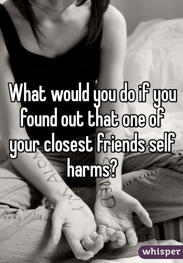 What would you do if you found out that one of your closest friends self harms?