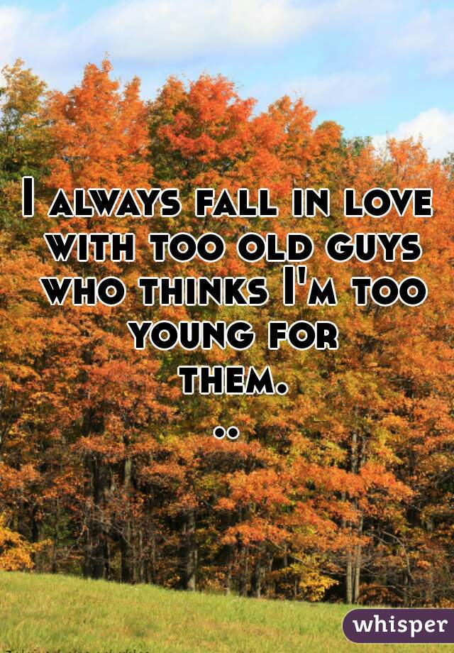 I always fall in love with too old guys who thinks I'm too young for them...