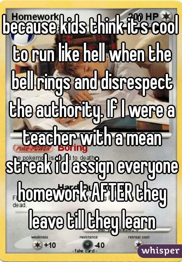 because kids think it's cool to run like hell when the bell rings and disrespect the authority. If I were a teacher with a mean streak i'd assign everyone homework AFTER they leave till they learn