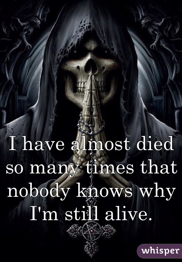 I have almost died so many times that nobody knows why I'm still alive. 