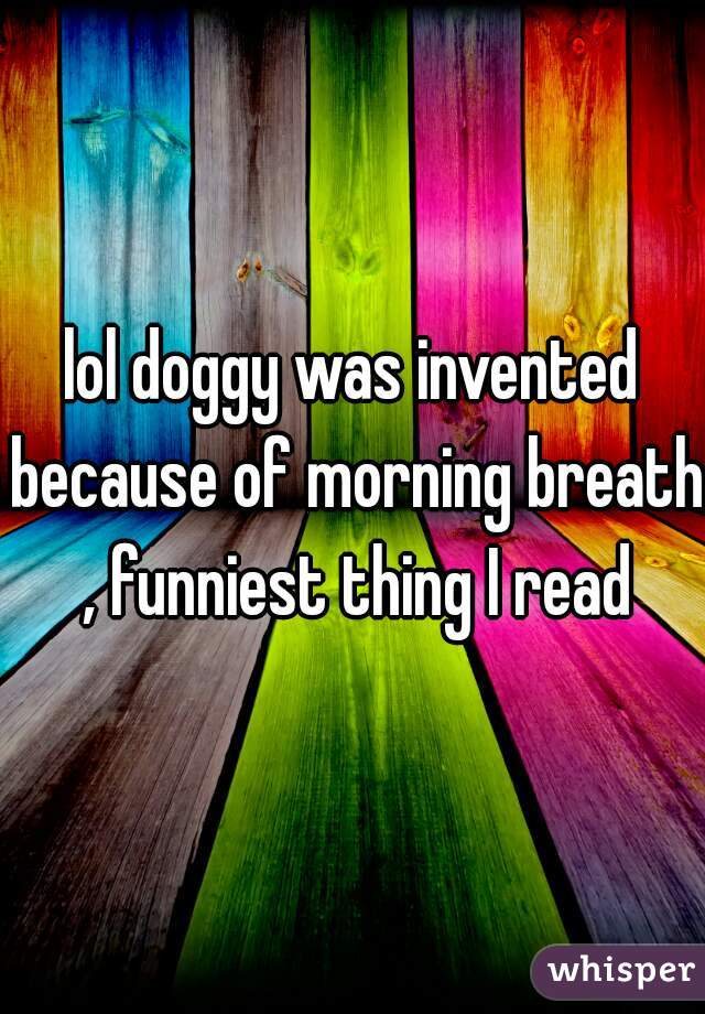 lol doggy was invented because of morning breath , funniest thing I read